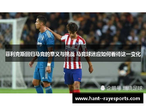 菲利克斯回归马竞的意义与挑战 马竞球迷应如何看待这一变化 菲利克斯回归马竞的意义与挑战 马竞球迷应如何看待这一变化