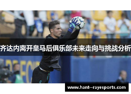 齐达内离开皇马后俱乐部未来走向与挑战分析
