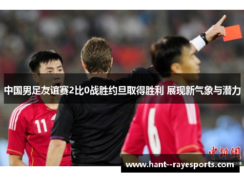 中国男足友谊赛2比0战胜约旦取得胜利 展现新气象与潜力