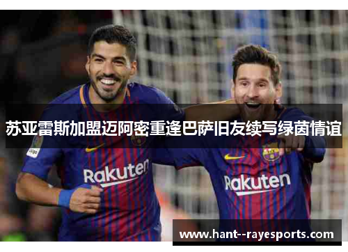 苏亚雷斯加盟迈阿密重逢巴萨旧友续写绿茵情谊 苏亚雷斯加盟迈阿密重逢巴萨旧友续写绿茵情谊